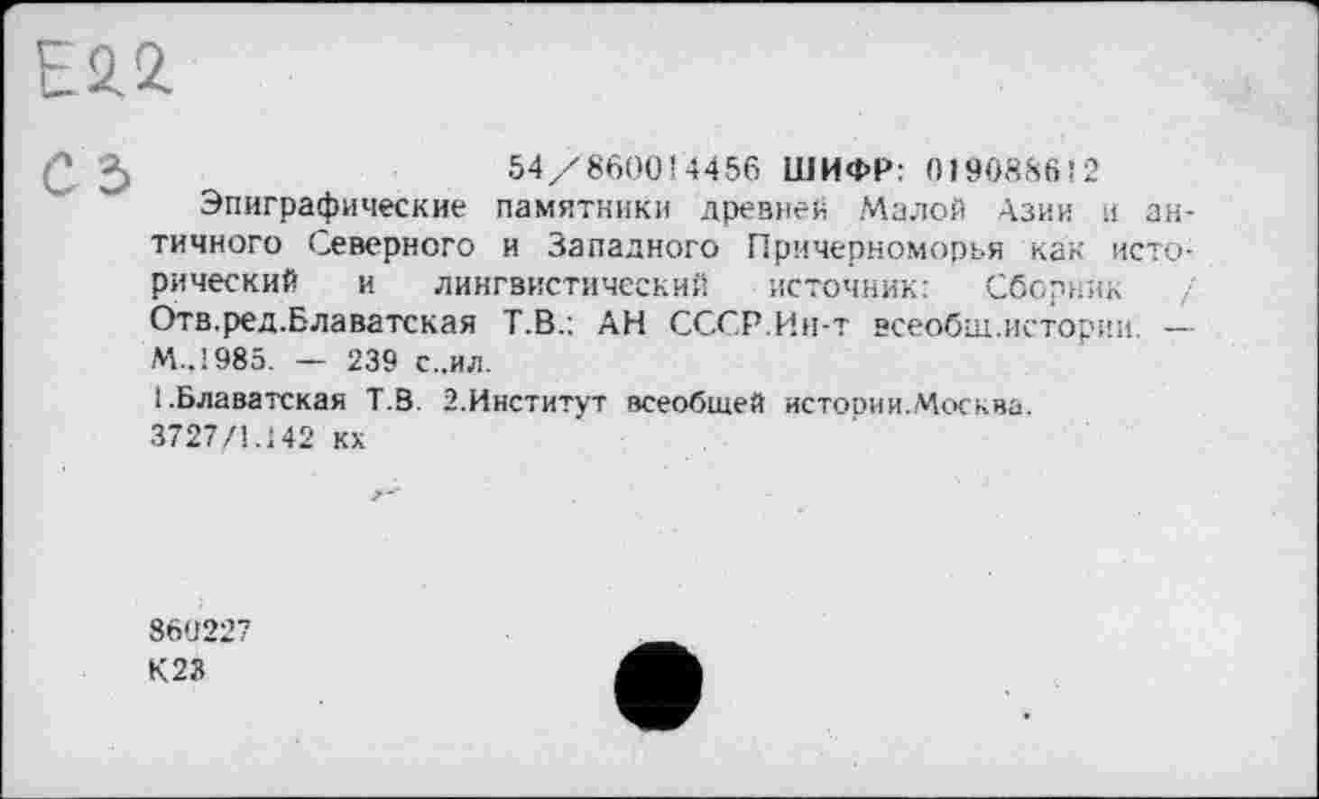 ﻿Е2.2.
С г> ,__________ 54/860014456 ШИФР: 019088612
Эпиграфические памятники древней Малой Азии и античного Северного и Западного Причерноморья как исторический и лингвистический источник: Сборник / Отв.ред.Блаватская Т.В.: АН СССР.Ин-т всеобщ.истории. — М.,1985. — 239 с..ил.
1.Блаватская Т.В. 2.Институт всеобщей истории.Москва. 3727/1.142 кх
860227 К23